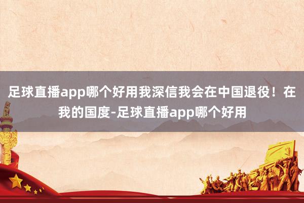 足球直播app哪个好用我深信我会在中国退役！在我的国度-足球直播app哪个好用