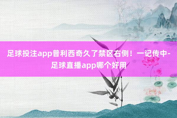 足球投注app普利西奇久了禁区右侧！一记传中-足球直播app哪个好用