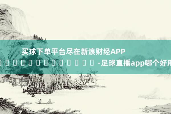 买球下单平台尽在新浪财经APP            													-足球直播app哪个好用