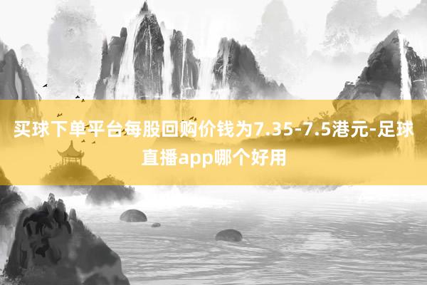 买球下单平台每股回购价钱为7.35-7.5港元-足球直播app哪个好用