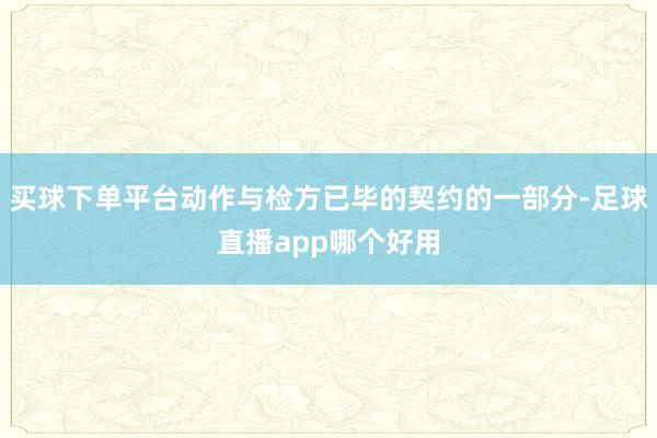 买球下单平台动作与检方已毕的契约的一部分-足球直播app哪个好用