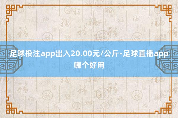 足球投注app出入20.00元/公斤-足球直播app哪个好用