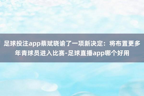 足球投注app蔡斌晓谕了一项新决定：将布置更多年青球员进入比赛-足球直播app哪个好用