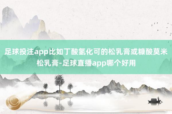 足球投注app比如丁酸氢化可的松乳膏或糠酸莫米松乳膏-足球直播app哪个好用