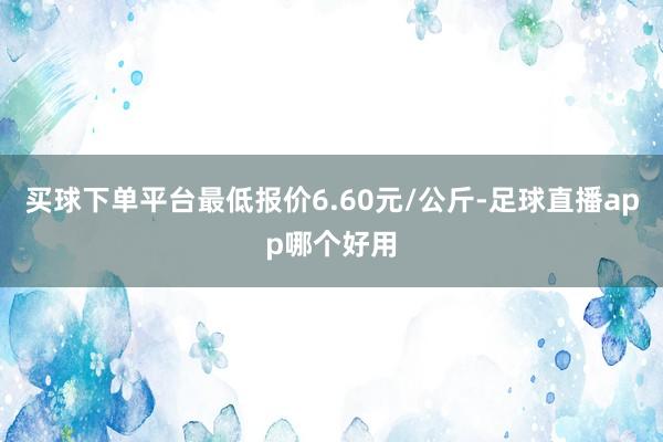 买球下单平台最低报价6.60元/公斤-足球直播app哪个好用