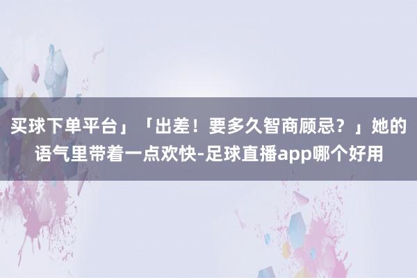 买球下单平台」「出差！要多久智商顾忌？」她的语气里带着一点欢快-足球直播app哪个好用