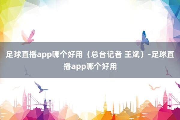 足球直播app哪个好用（总台记者 王斌）-足球直播app哪个好用