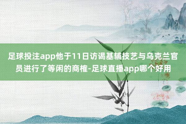 足球投注app他于11日访谒基辅技艺与乌克兰官员进行了等闲的商榷-足球直播app哪个好用