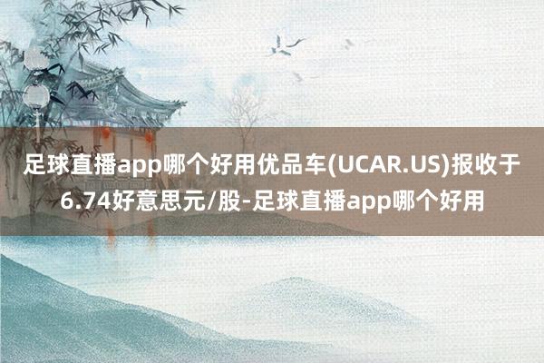 足球直播app哪个好用优品车(UCAR.US)报收于6.74好意思元/股-足球直播app哪个好用