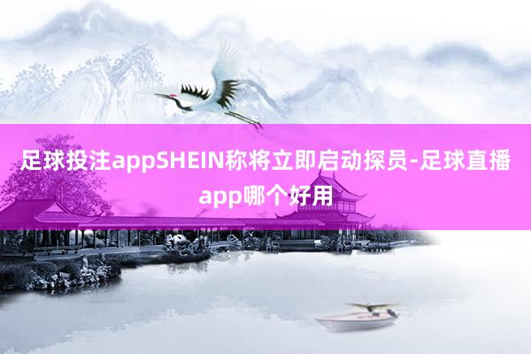 足球投注appSHEIN称将立即启动探员-足球直播app哪个好用