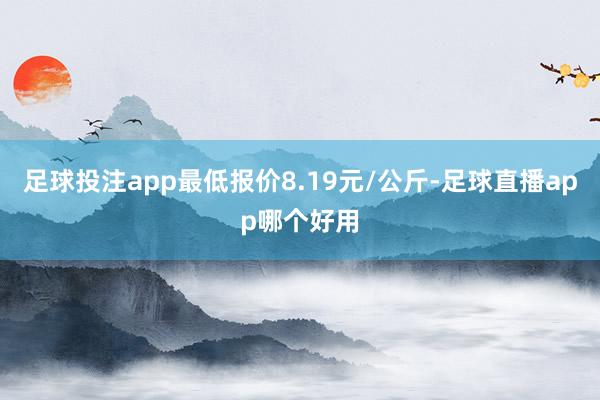 足球投注app最低报价8.19元/公斤-足球直播app哪个好用