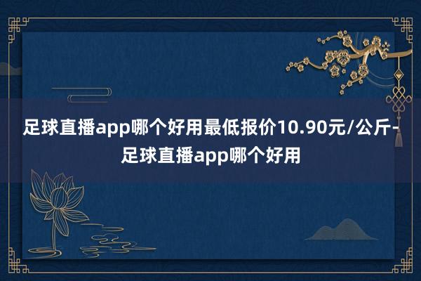 足球直播app哪个好用最低报价10.90元/公斤-足球直播app哪个好用