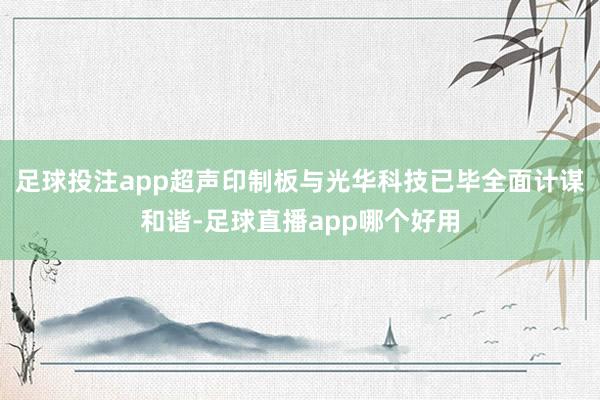 足球投注app超声印制板与光华科技已毕全面计谋和谐-足球直播app哪个好用