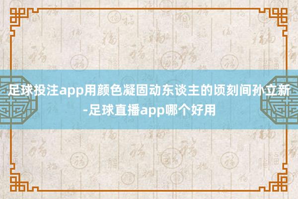 足球投注app用颜色凝固动东谈主的顷刻间孙立新-足球直播app哪个好用