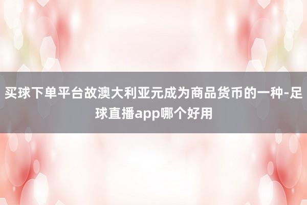 买球下单平台故澳大利亚元成为商品货币的一种-足球直播app哪个好用