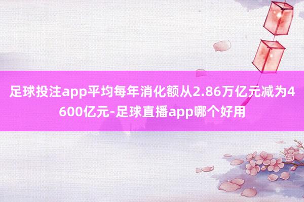 足球投注app平均每年消化额从2.86万亿元减为4600亿元-足球直播app哪个好用