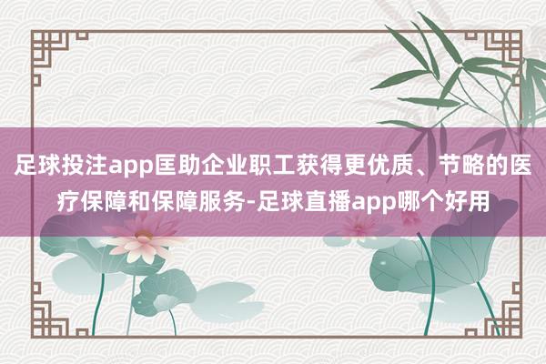 足球投注app匡助企业职工获得更优质、节略的医疗保障和保障服务-足球直播app哪个好用