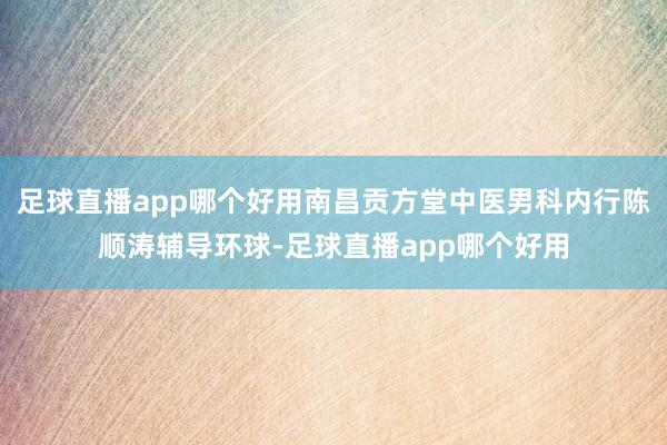 足球直播app哪个好用南昌贡方堂中医男科内行陈顺涛辅导环球-足球直播app哪个好用