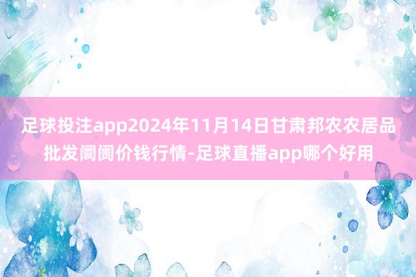 足球投注app2024年11月14日甘肃邦农农居品批发阛阓价钱行情-足球直播app哪个好用