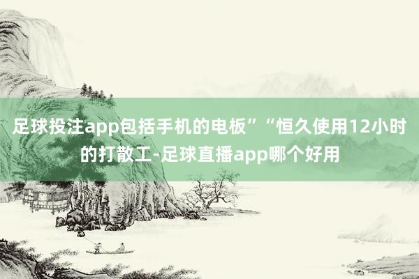 足球投注app包括手机的电板”“恒久使用12小时的打散工-足球直播app哪个好用