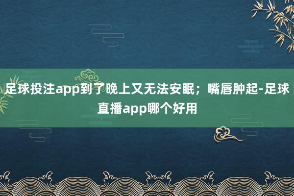 足球投注app到了晚上又无法安眠；嘴唇肿起-足球直播app哪个好用