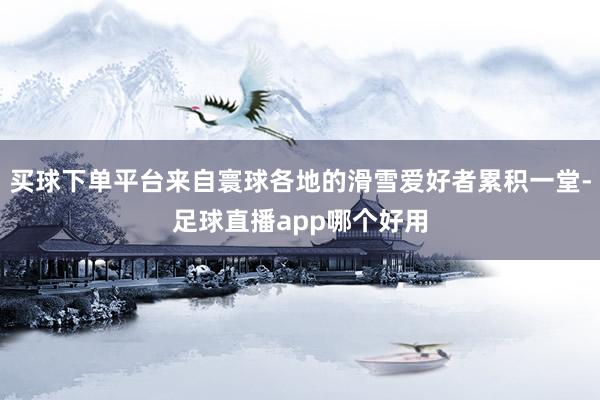 买球下单平台来自寰球各地的滑雪爱好者累积一堂-足球直播app哪个好用