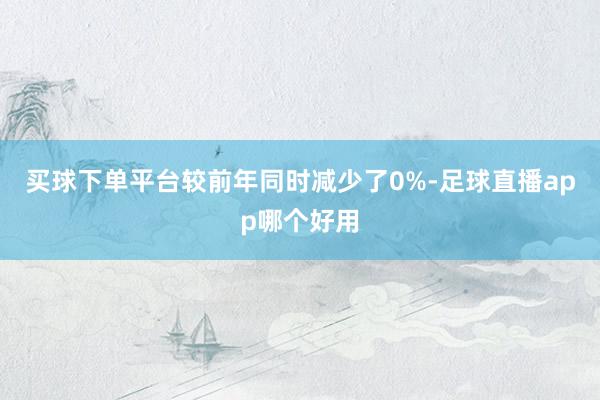 买球下单平台较前年同时减少了0%-足球直播app哪个好用