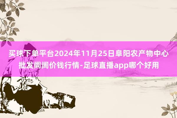 买球下单平台2024年11月25日阜阳农产物中心批发阛阓价钱行情-足球直播app哪个好用