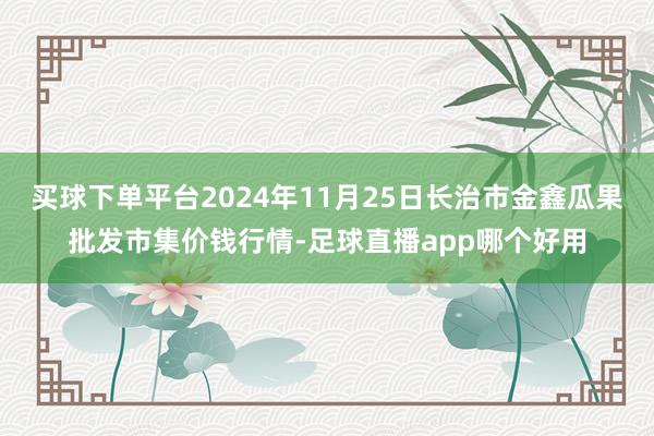 买球下单平台2024年11月25日长治市金鑫瓜果批发市集价钱行情-足球直播app哪个好用