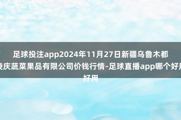 足球投注app2024年11月27日新疆乌鲁木都凌庆蔬菜果品有限公司价钱行情-足球直播app哪个好用