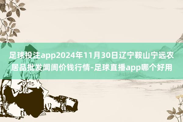 足球投注app2024年11月30日辽宁鞍山宁远农居品批发阛阓价钱行情-足球直播app哪个好用