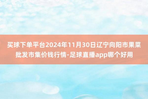 买球下单平台2024年11月30日辽宁向阳市果菜批发市集价钱行情-足球直播app哪个好用