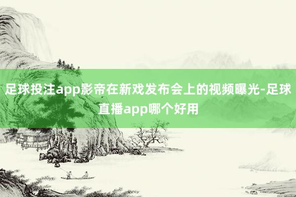 足球投注app影帝在新戏发布会上的视频曝光-足球直播app哪个好用