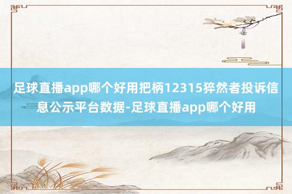 足球直播app哪个好用把柄12315猝然者投诉信息公示平台数据-足球直播app哪个好用