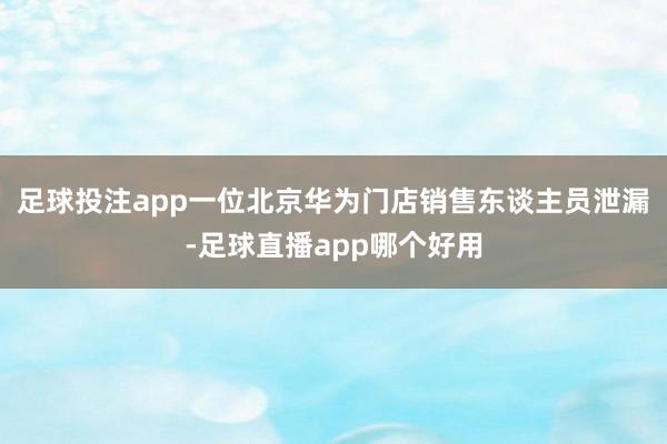 足球投注app一位北京华为门店销售东谈主员泄漏-足球直播app哪个好用