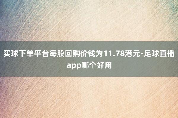 买球下单平台每股回购价钱为11.78港元-足球直播app哪个好用