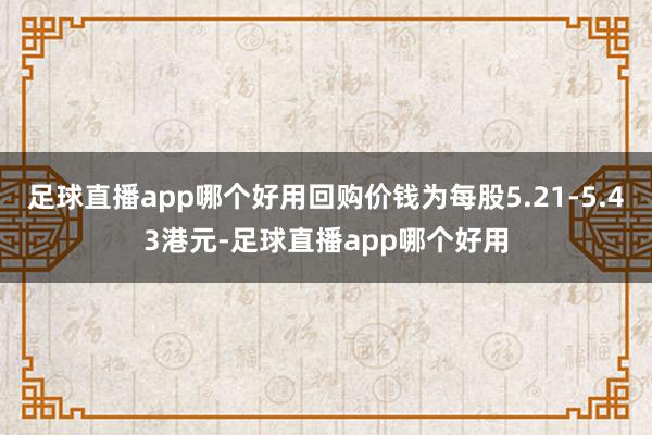 足球直播app哪个好用回购价钱为每股5.21-5.43港元-足球直播app哪个好用