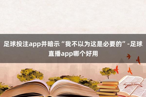 足球投注app并暗示“我不以为这是必要的”-足球直播app哪个好用