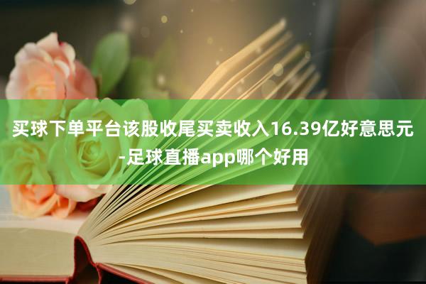 买球下单平台该股收尾买卖收入16.39亿好意思元-足球直播app哪个好用