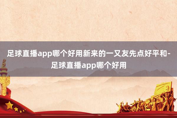 足球直播app哪个好用新来的一又友先点好平和-足球直播app哪个好用