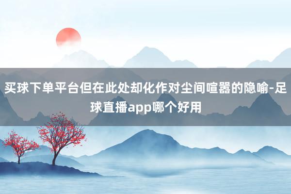 买球下单平台但在此处却化作对尘间喧嚣的隐喻-足球直播app哪个好用