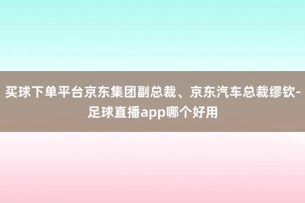 买球下单平台京东集团副总裁、京东汽车总裁缪钦-足球直播app哪个好用