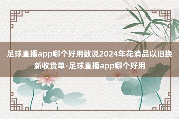 足球直播app哪个好用数说2024年花消品以旧换新收货单-足球直播app哪个好用