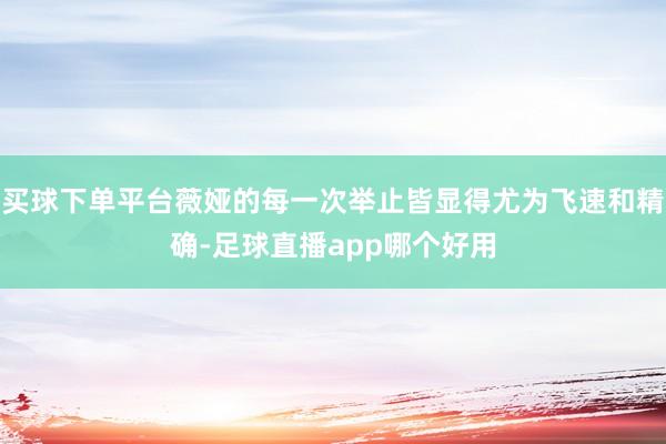 买球下单平台薇娅的每一次举止皆显得尤为飞速和精确-足球直播app哪个好用