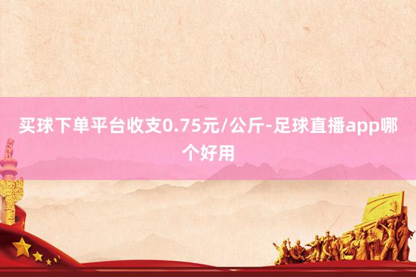 买球下单平台收支0.75元/公斤-足球直播app哪个好用