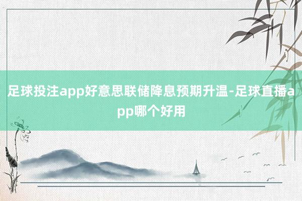 足球投注app好意思联储降息预期升温-足球直播app哪个好用