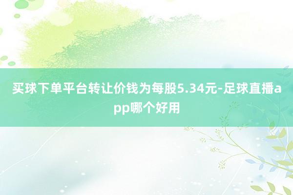 买球下单平台转让价钱为每股5.34元-足球直播app哪个好用