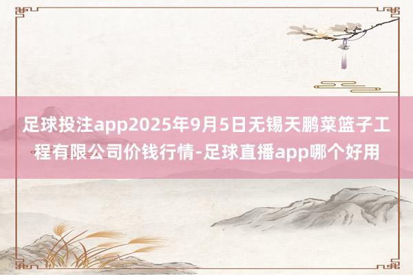 足球投注app2025年9月5日无锡天鹏菜篮子工程有限公司价钱行情-足球直播app哪个好用
