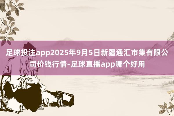足球投注app2025年9月5日新疆通汇市集有限公司价钱行情-足球直播app哪个好用