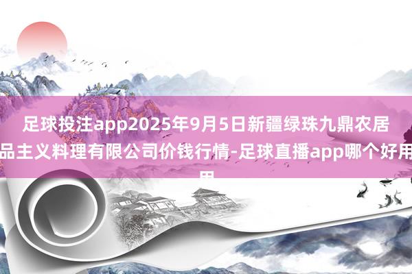 足球投注app2025年9月5日新疆绿珠九鼎农居品主义料理有限公司价钱行情-足球直播app哪个好用